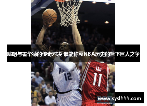 姚明与霍华德的传奇对决 谁能称霸NBA历史的篮下巨人之争